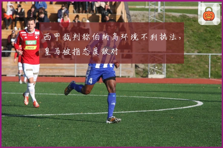 西甲裁判称伯纳乌环境不利执法，皇马被指态度敌对