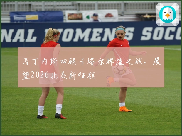 马丁内斯回顾卡塔尔辉煌之旅，展望2026北美新征程