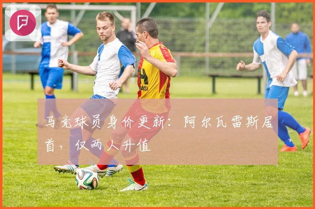 马竞球员身价更新：阿尔瓦雷斯居首，仅两人升值