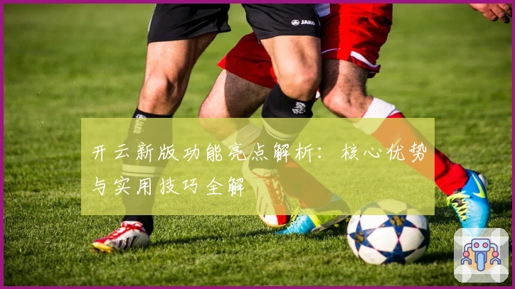 开云新版功能亮点解析：核心优势与实用技巧全解