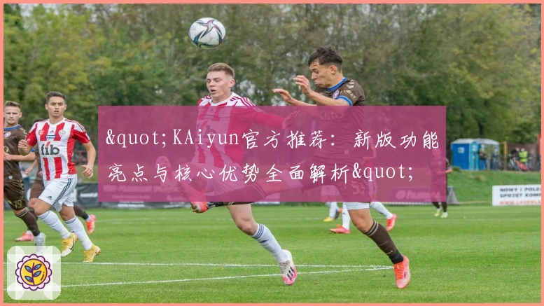 "KAiyun官方推荐：新版功能亮点与核心优势全面解析"