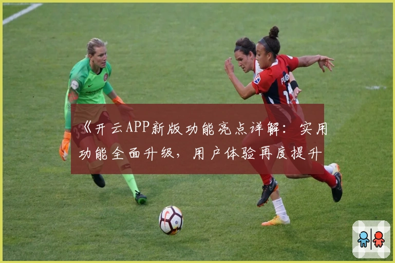 《开云APP新版功能亮点详解：实用功能全面升级，用户体验再度提升》