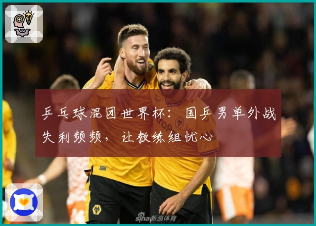 乒乓球混团世界杯：国乒男单外战失利频频，让教练组忧心