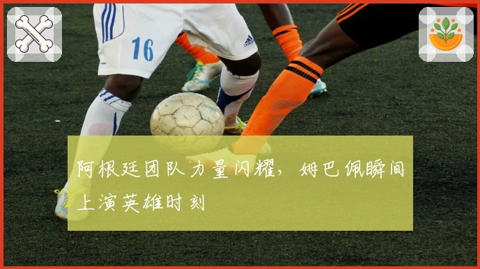 阿根廷团队力量闪耀，姆巴佩瞬间上演英雄时刻