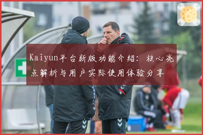 Kaiyun平台新版功能介绍:核心亮点解析与用户实际使用体验分享