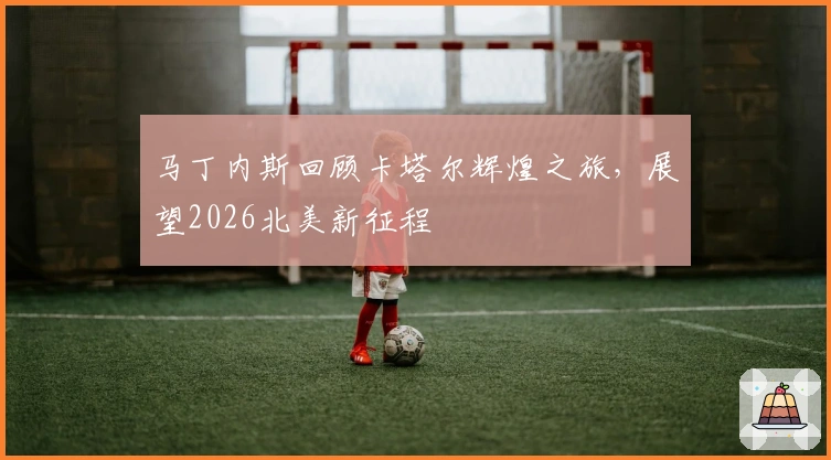 马丁内斯回顾卡塔尔辉煌之旅，展望2026北美新征程