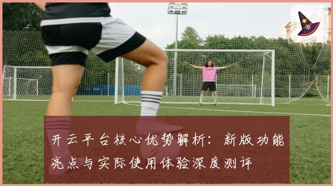 开云平台核心优势解析：新版功能亮点与实际使用体验深度测评