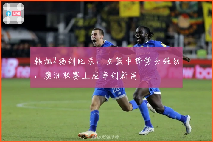 韩旭2场创纪录，女篮中锋势头强劲，澳洲联赛上座率创新高